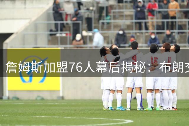 詹姆斯加盟76人幕后揭秘：布朗交易成关键决策
