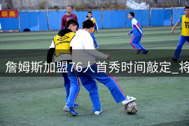 詹姆斯加盟76人首秀时间敲定 将跳过传统亮相环节